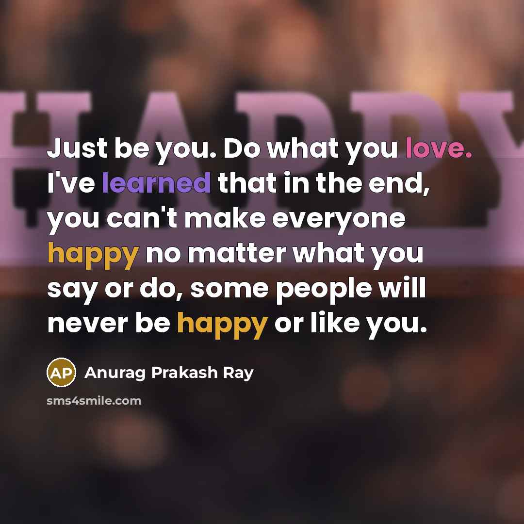 “Just be you. Do what you love. I've learned that in the end, you can't make everyone happy no matter what you say or do, some people will never be happy or like you.” quote by Anurag Prakash Ray