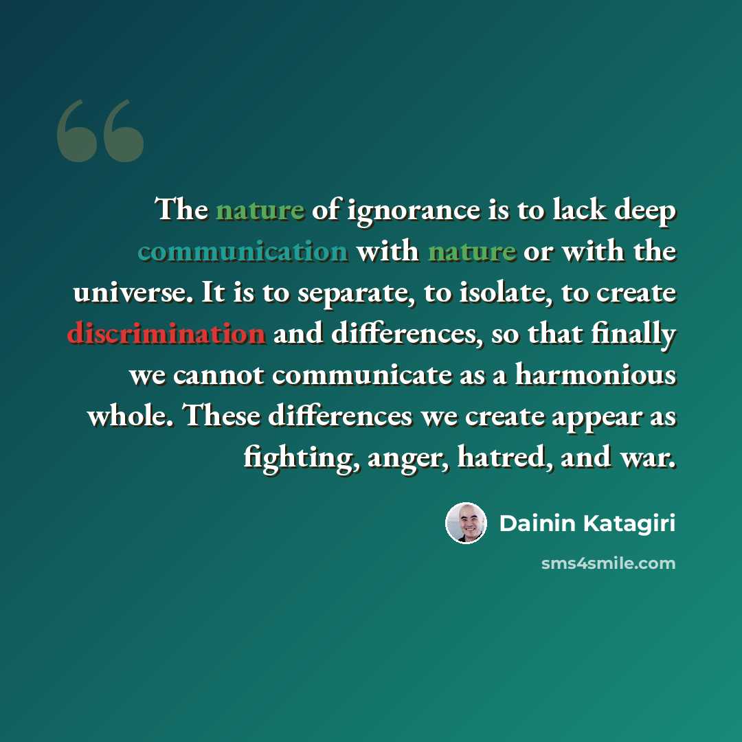 “The nature of ignorance is to lack deep communication with nature or with the universe. It is to separate, to isolate, to create discrimination and differences, so that finally we cannot communicate as a harmonious whole. These differences we create appear as fighting, anger, hatred, and war.” quote by Dainin Katagiri