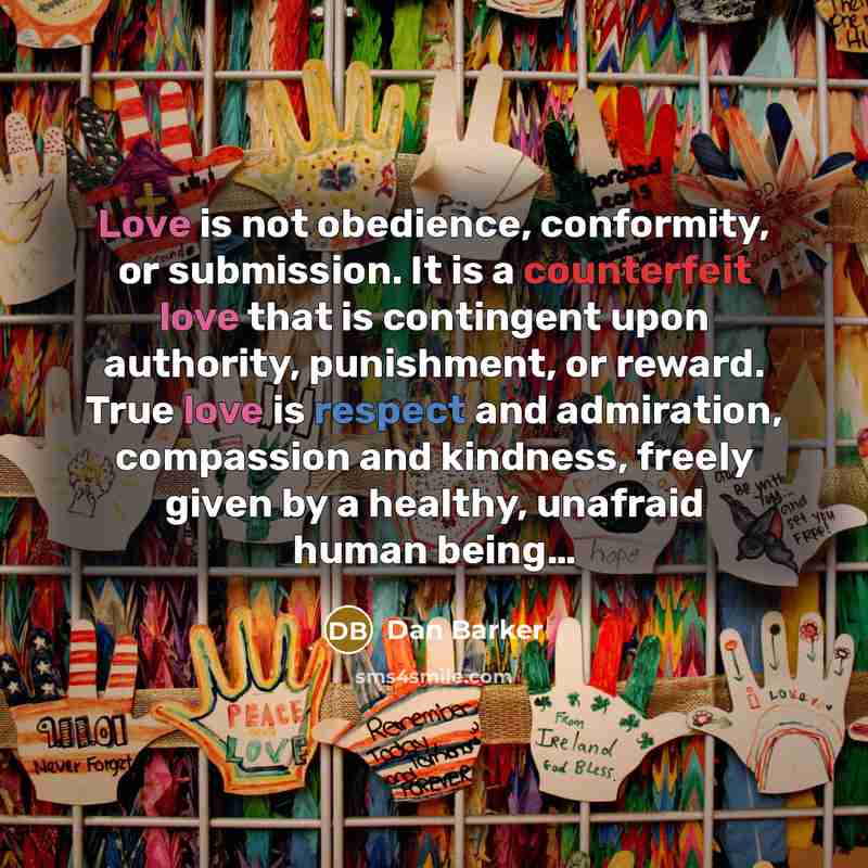 “Love is not obedience, conformity, or submission. It is a counterfeit love that is contingent upon authority, punishment, or reward. True love is respect and admiration, compassion and kindness, freely given by a healthy, unafraid human being…” quote by Dan Barker