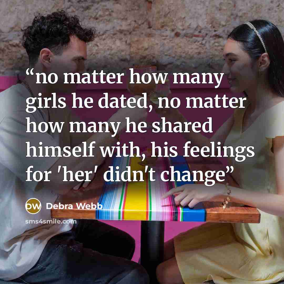 “no matter how many girls he dated, no matter how many he shared himself with, his feelings for 'her' didn't change” quote by Debra Webb