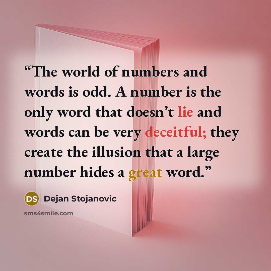 “The world of numbers and words is odd. A number is the only word that doesn’t lie and words can be very deceitful; they create the illusion that a large number hides a great word.” quote by Dejan Stojanovic