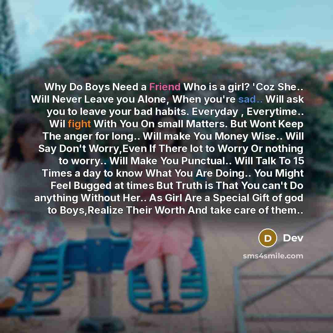 “Why Do Boys Need a Friend Who is a girl? 'Coz She.. Will Never Leave you Alone, When you're sad.. Will ask you to leave your bad habits. Everyday , Everytime.. Wil fight With You On small Matters. But Wont Keep The anger for long.. Will make You Money Wise.. Will Say Don't Worry,Even If There lot…” quote by DEV