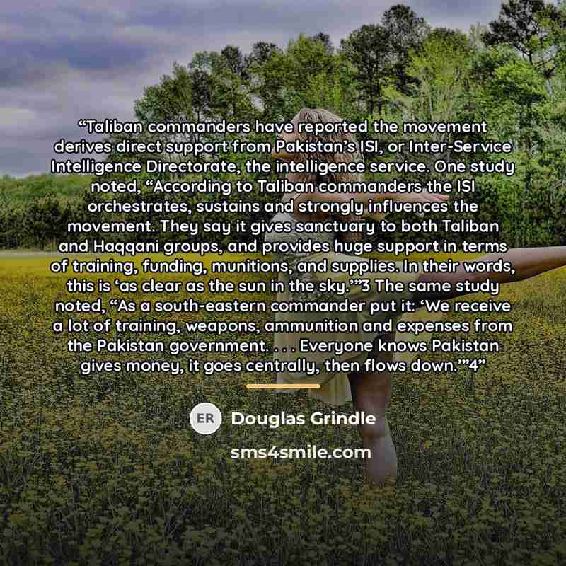 “Taliban commanders have reported the movement derives direct support from Pakistan’s ISI, or Inter-Service Intelligence Directorate, the intelligence service. One study noted, “According to Taliban commanders the ISI orchestrates, sustains and strongly influences the movement. They say it gives…” quote by Douglas Grindle