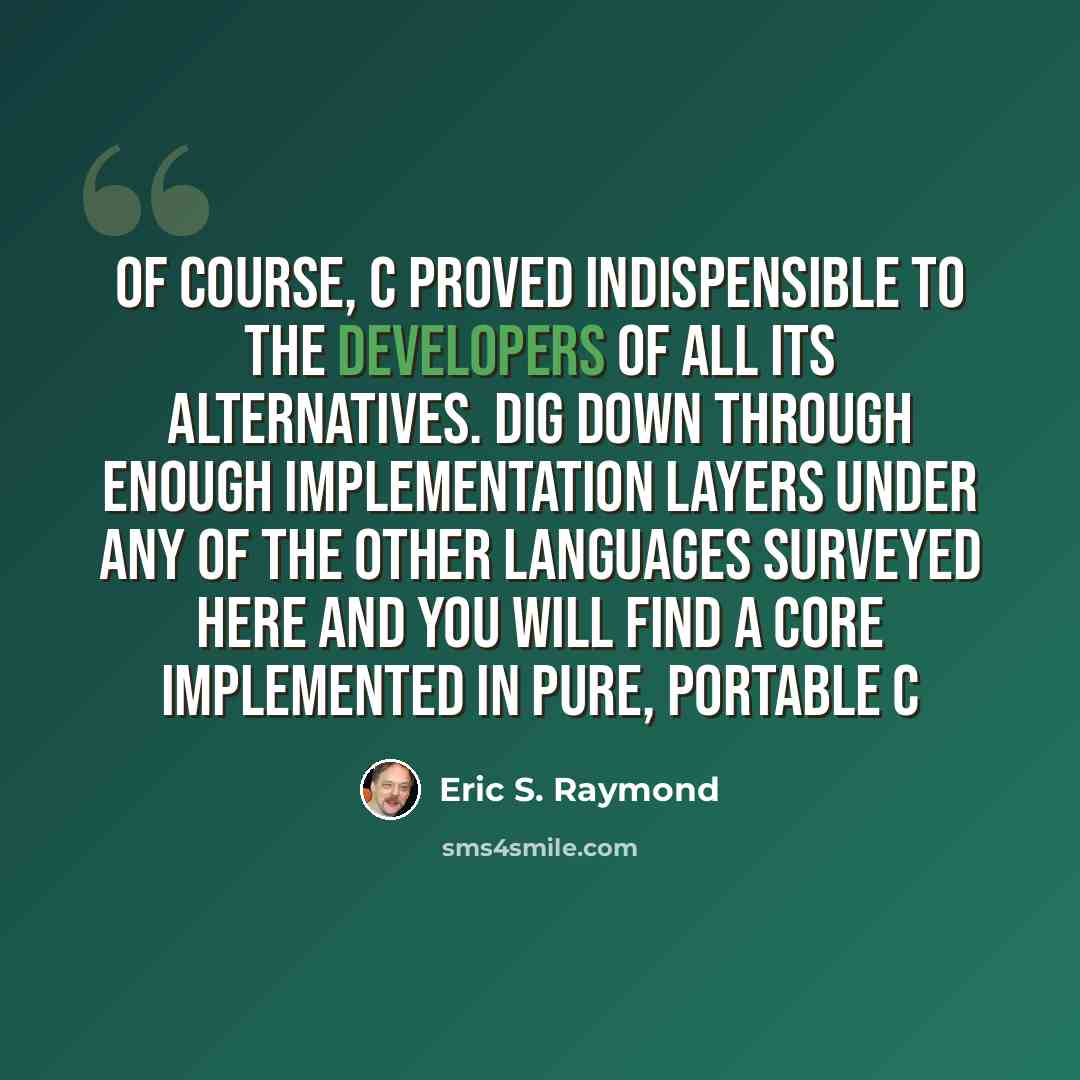 “Of course, C proved indispensible to the developers of all its alternatives. Dig down through enough implementation layers under any of the other languages surveyed here and you will find a core implemented in pure, portable C” quote by Eric S. Raymond