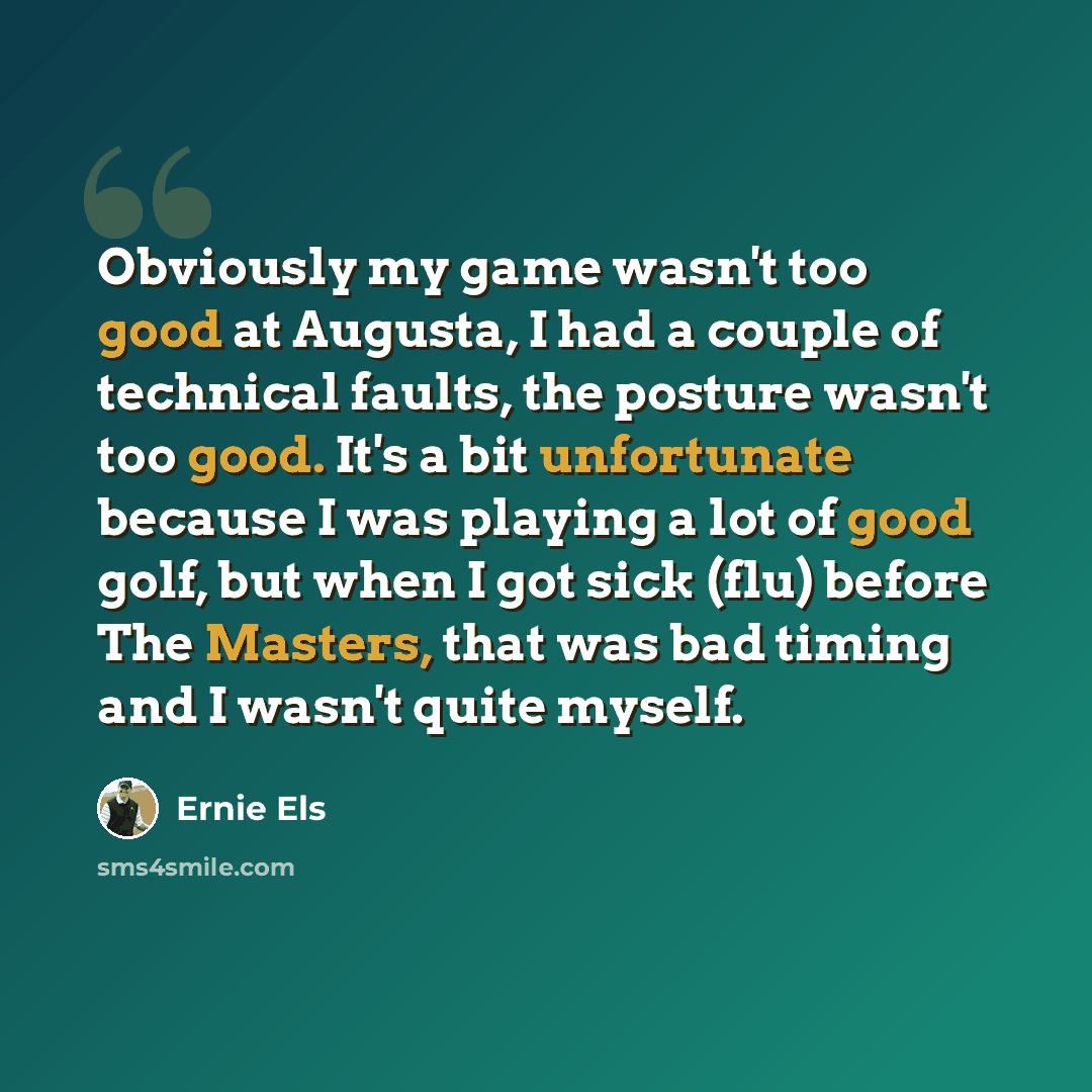 “Obviously my game wasn't too good at Augusta, I had a couple of technical faults, the posture wasn't too good. It's a bit unfortunate because I was playing a lot of good golf, but when I got sick (flu) before The Masters, that was bad timing and I wasn't quite myself.” quote by Ernie Els