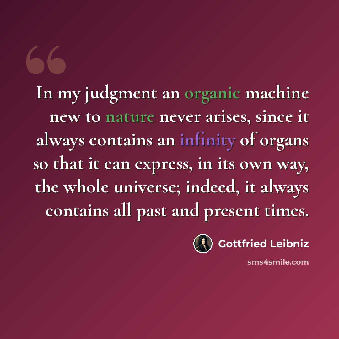 “In my judgment an organic machine new to nature never arises, since it always contains an infinity of organs so that it can express, in its own way, the whole universe; indeed, it always contains all past and present times.” quote by Gottfried Leibniz