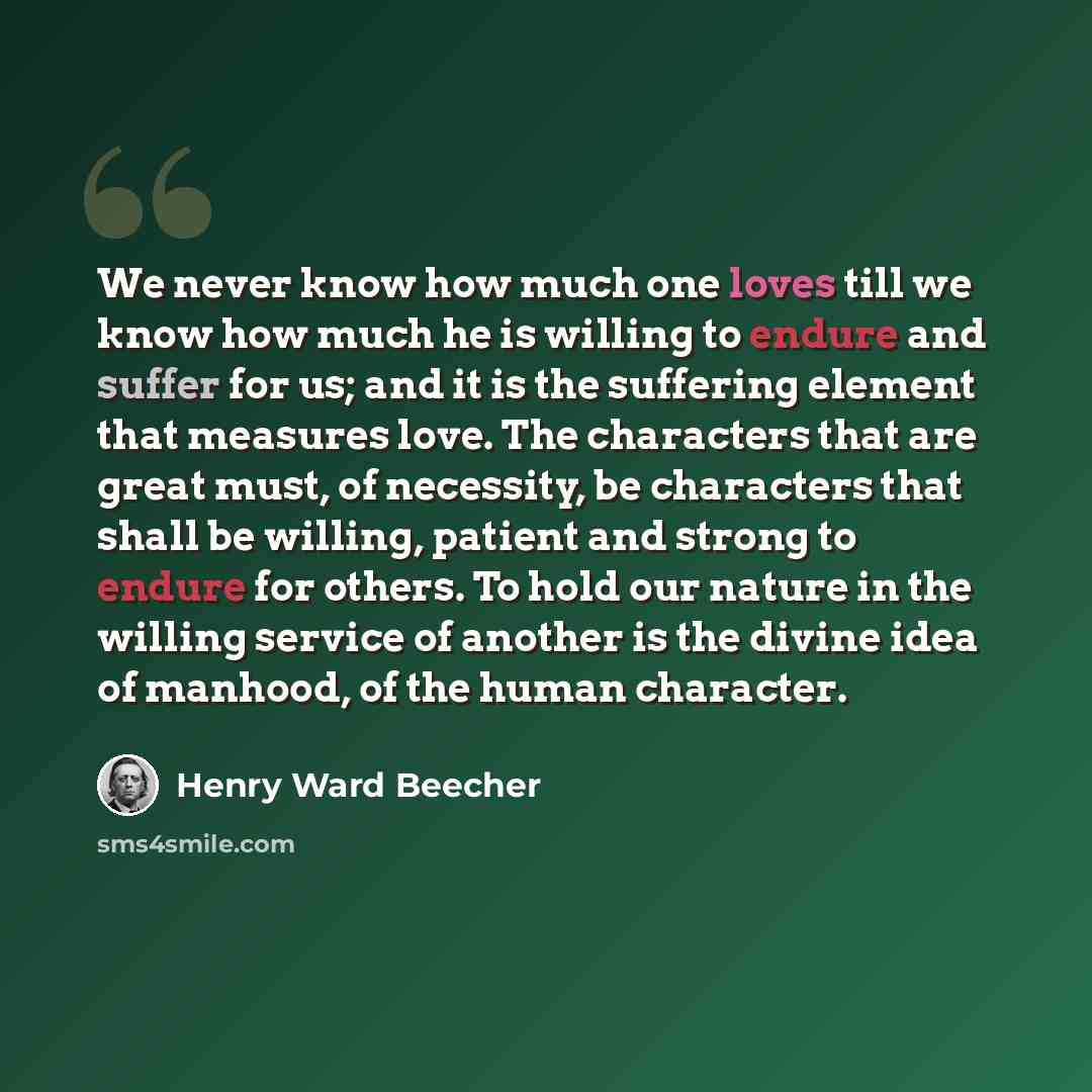 “We never know how much one loves till we know how much he is willing to endure and suffer for us; and it is the suffering element that measures love. The characters that are great must, of necessity, be characters that shall be willing, patient and strong to endure for others. To hold our nature…” quote by Henry Ward Beecher
