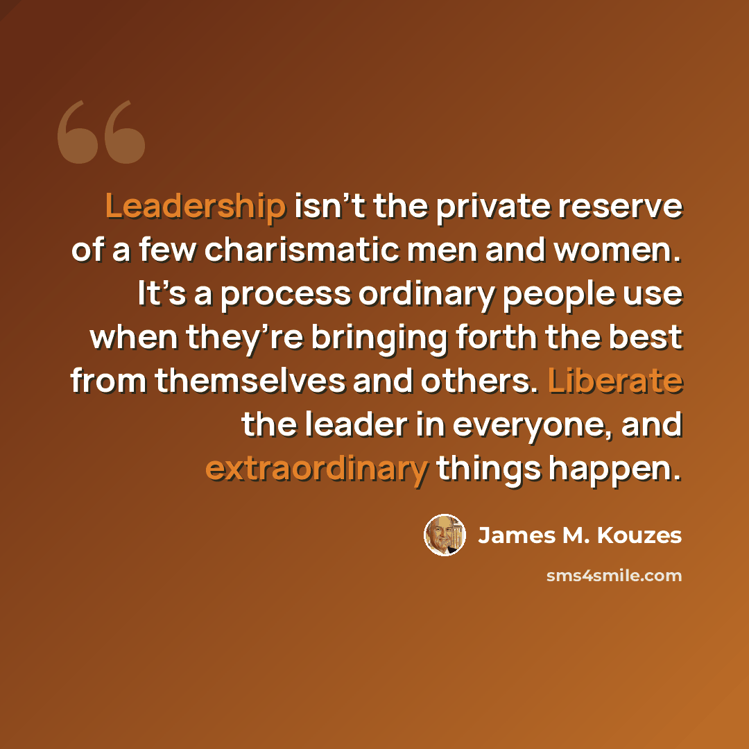 “Leadership isn’t the private reserve of a few charismatic men and women. It’s a process ordinary people use when they’re bringing forth the best from themselves and others. Liberate the leader in everyone, and extraordinary things happen.” quote by James M. Kouzes