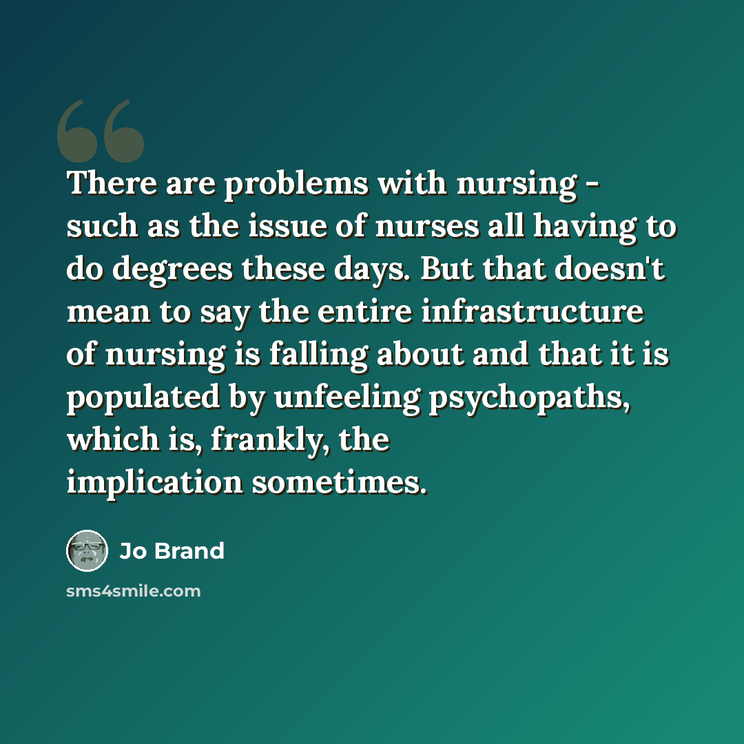 “There are problems with nursing - such as the issue of nurses all having to do degrees these days. But that doesn't mean to say the entire infrastructure of nursing is falling about and that it is populated by unfeeling psychopaths, which is, frankly, the implication sometimes.” quote by Jo Brand