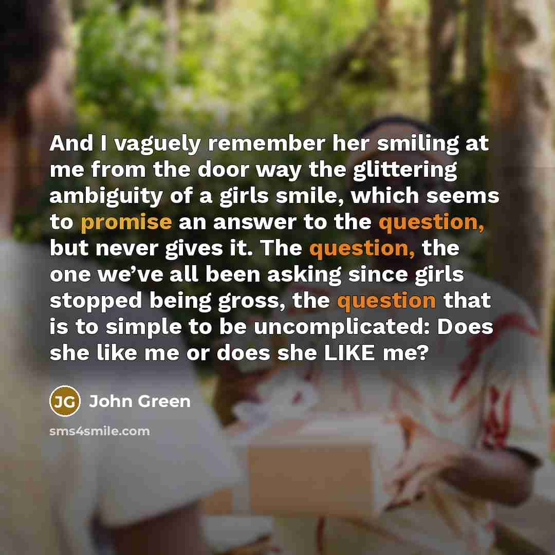 “And I vaguely remember her smiling at me from the door way the glittering ambiguity of a girls smile, which seems to promise an answer to the question, but never gives it. The question, the one we’ve all been asking since girls stopped being gross, the question that is to simple to be…” quote by John Green