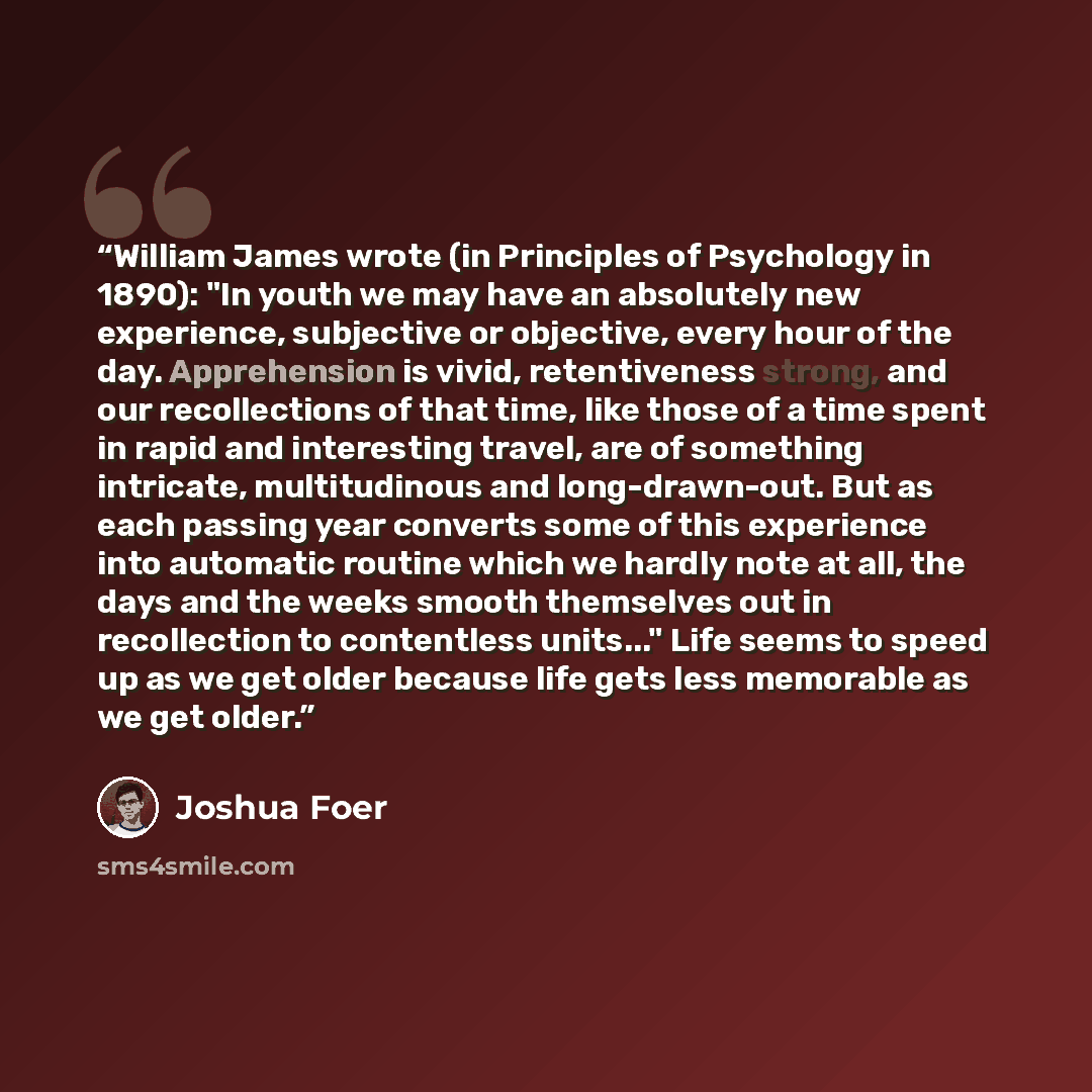 “William James wrote (in Principles of Psychology in 1890): "In youth we may have an absolutely new experience, subjective or objective, every hour of the day. Apprehension is vivid, retentiveness strong, and our recollections of that time, like those of a time spent in rapid and interesting…” quote by Joshua Foer