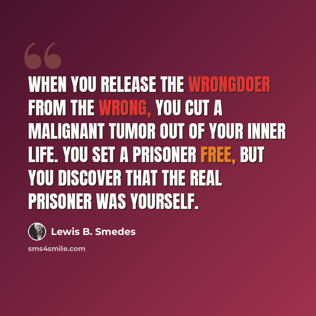 “When you release the wrongdoer from the wrong, you cut a malignant tumor out of your inner life. You set a prisoner free, but you discover that the real prisoner was yourself.” quote by Lewis B. Smedes
