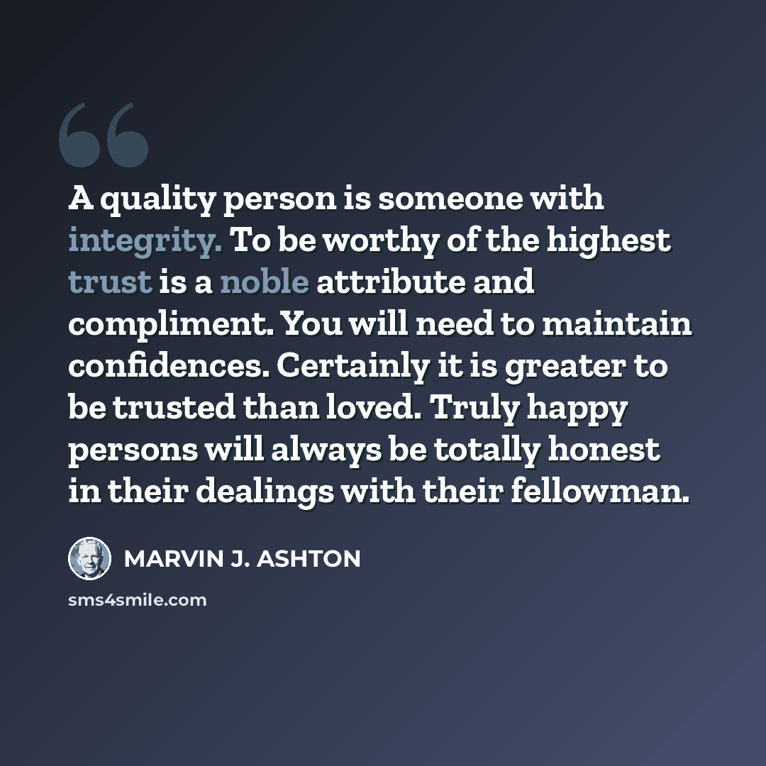 “A quality person is someone with integrity. To be worthy of the highest trust is a noble attribute and compliment. You will need to maintain confidences. Certainly it is greater to be trusted than loved. Truly happy persons will always be totally honest in their dealings with their fellowman.” quote by Marvin J. Ashton