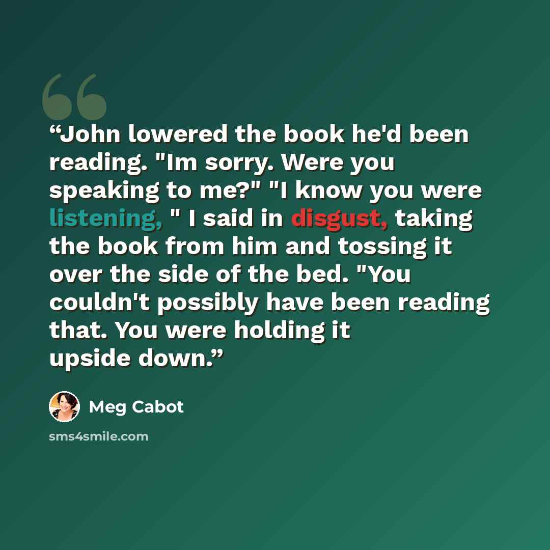 “John lowered the book he'd been reading. "Im sorry. Were you speaking to me?" "I know you were listening, " I said in disgust, taking the book from him and tossing it over the side of the bed. "You couldn't possibly have been reading that. You were holding it upside down.” quote by Meg Cabot
