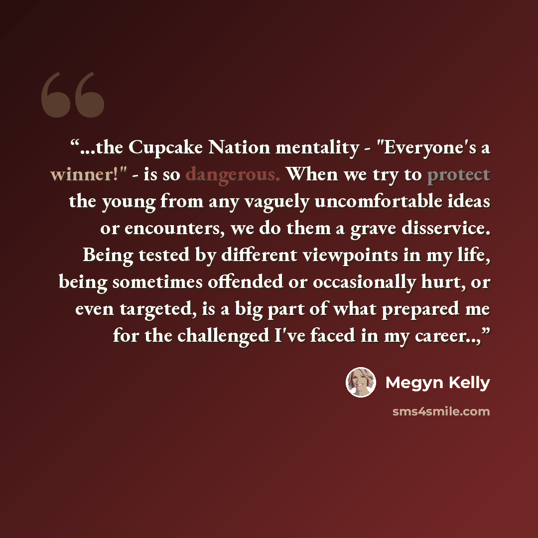 “...the Cupcake Nation mentality - "Everyone's a winner!" - is so dangerous. When we try to protect the young from any vaguely uncomfortable ideas or encounters, we do them a grave disservice. Being tested by different viewpoints in my life, being sometimes offended or occasionally hurt, or even…” quote by Megyn Kelly