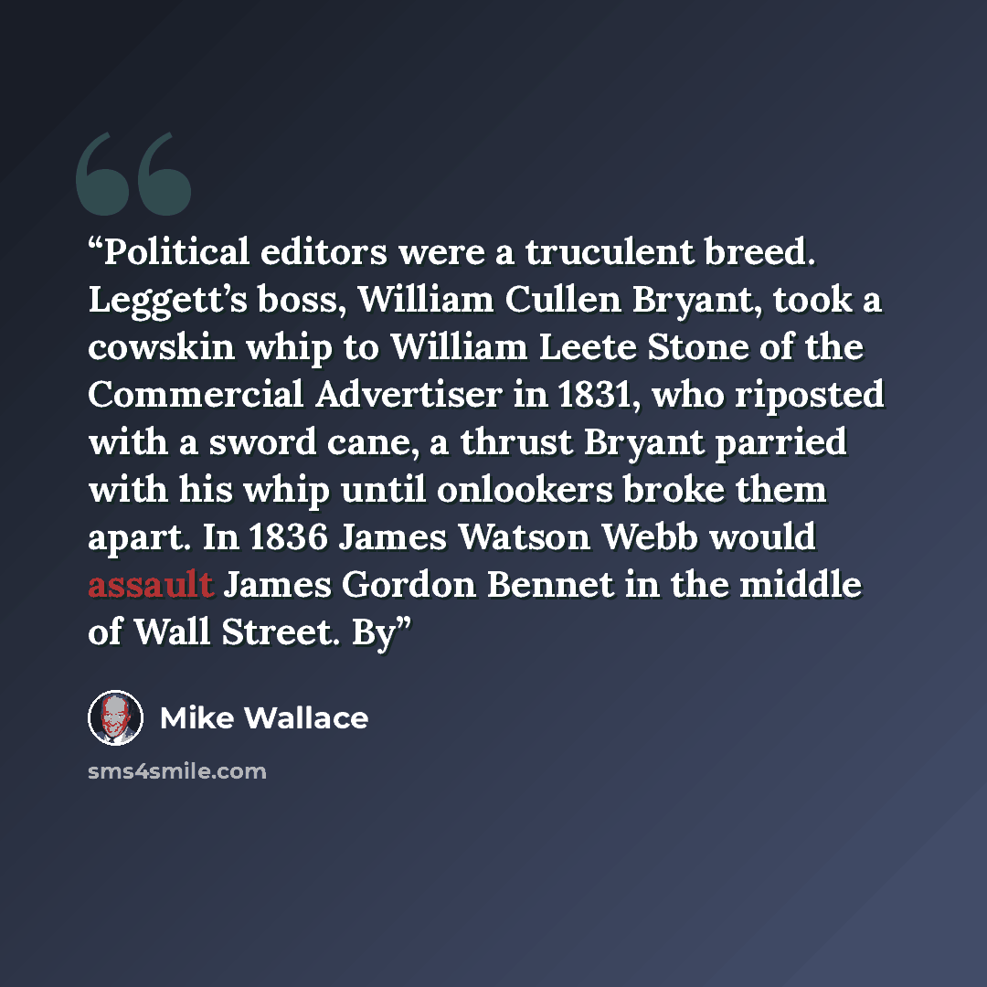 “Political editors were a truculent breed. Leggett’s boss, William Cullen Bryant, took a cowskin whip to William Leete Stone of the Commercial Advertiser in 1831, who riposted with a sword cane, a thrust Bryant parried with his whip until onlookers broke them apart. In 1836 James Watson Webb would…” quote by Mike Wallace