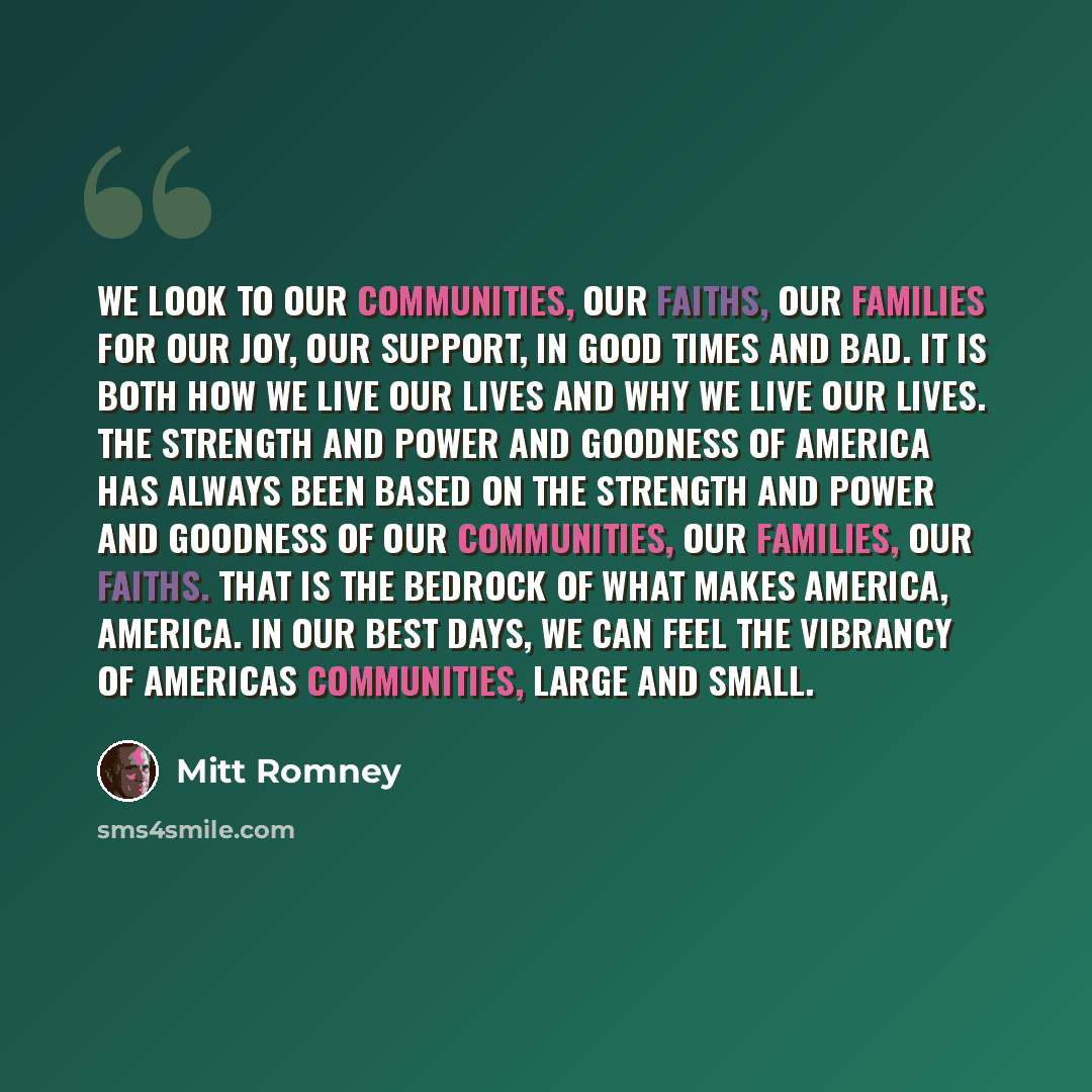 “We look to our communities, our faiths, our families for our joy, our support, in good times and bad. It is both how we live our lives and why we live our lives. The strength and power and goodness of America has always been based on the strength and power and goodness of our communities, our…” quote by Mitt Romney