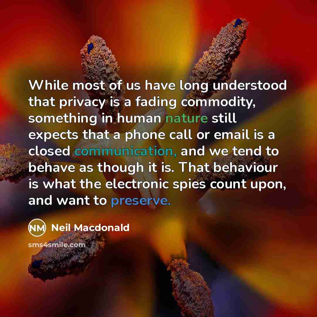 “While most of us have long understood that privacy is a fading commodity, something in human nature still expects that a phone call or email is a closed communication, and we tend to behave as though it is. That behaviour is what the electronic spies count upon, and want to preserve.” quote by Neil Macdonald
