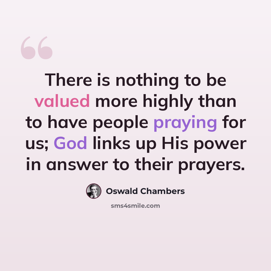 “There is nothing to be valued more highly than to have people praying for us; God links up His power in answer to their prayers.” quote by Oswald Chambers