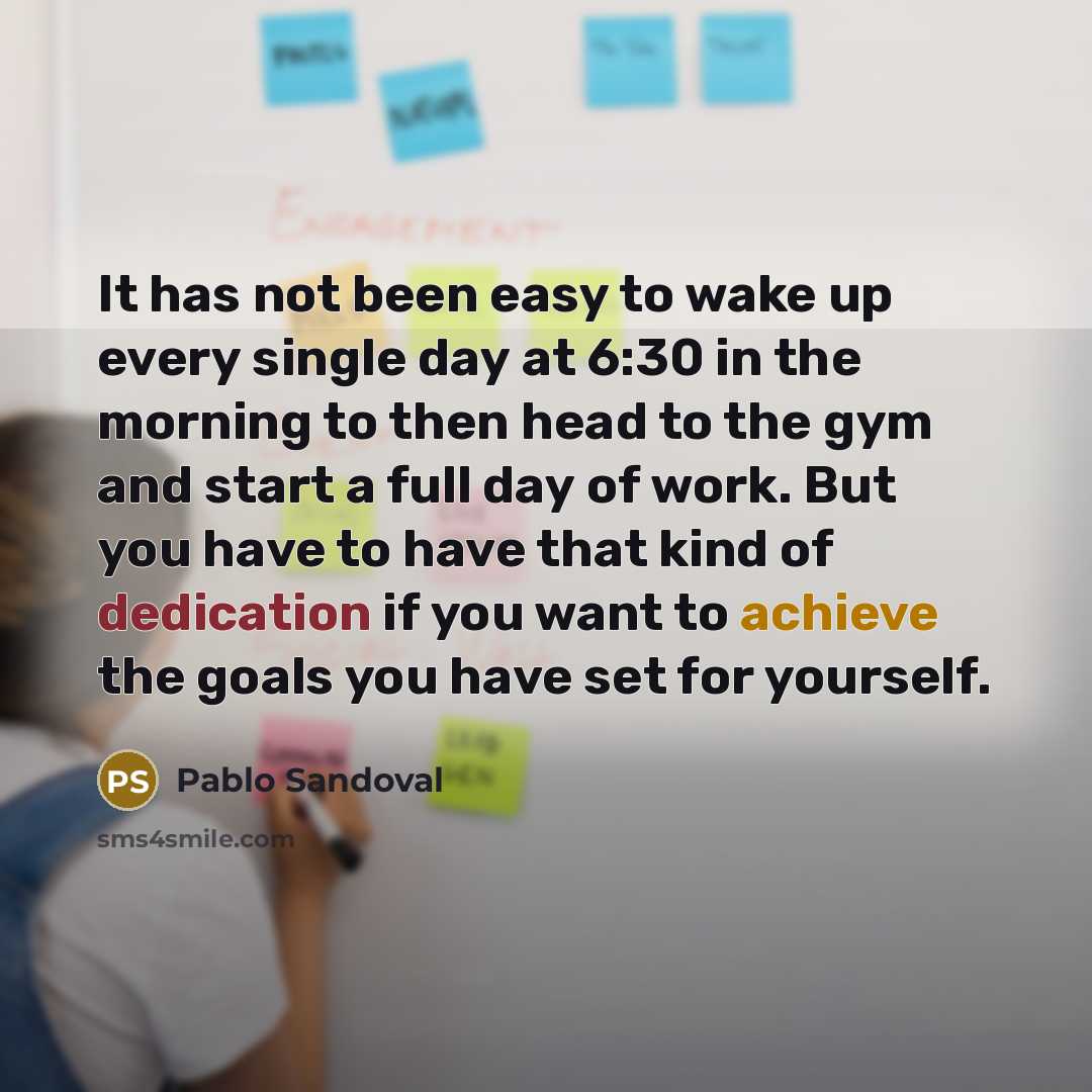 “It has not been easy to wake up every single day at 6:30 in the morning to then head to the gym and start a full day of work. But you have to have that kind of dedication if you want to achieve the goals you have set for yourself.” quote by Pablo Sandoval
