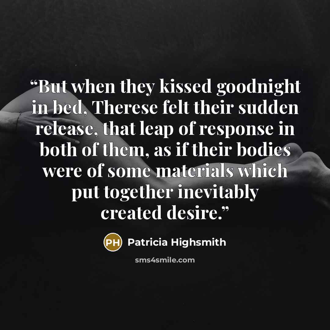 “But when they kissed goodnight in bed, Therese felt their sudden release, that leap of response in both of them, as if their bodies were of some materials which put together inevitably created desire.” quote by Patricia Highsmith