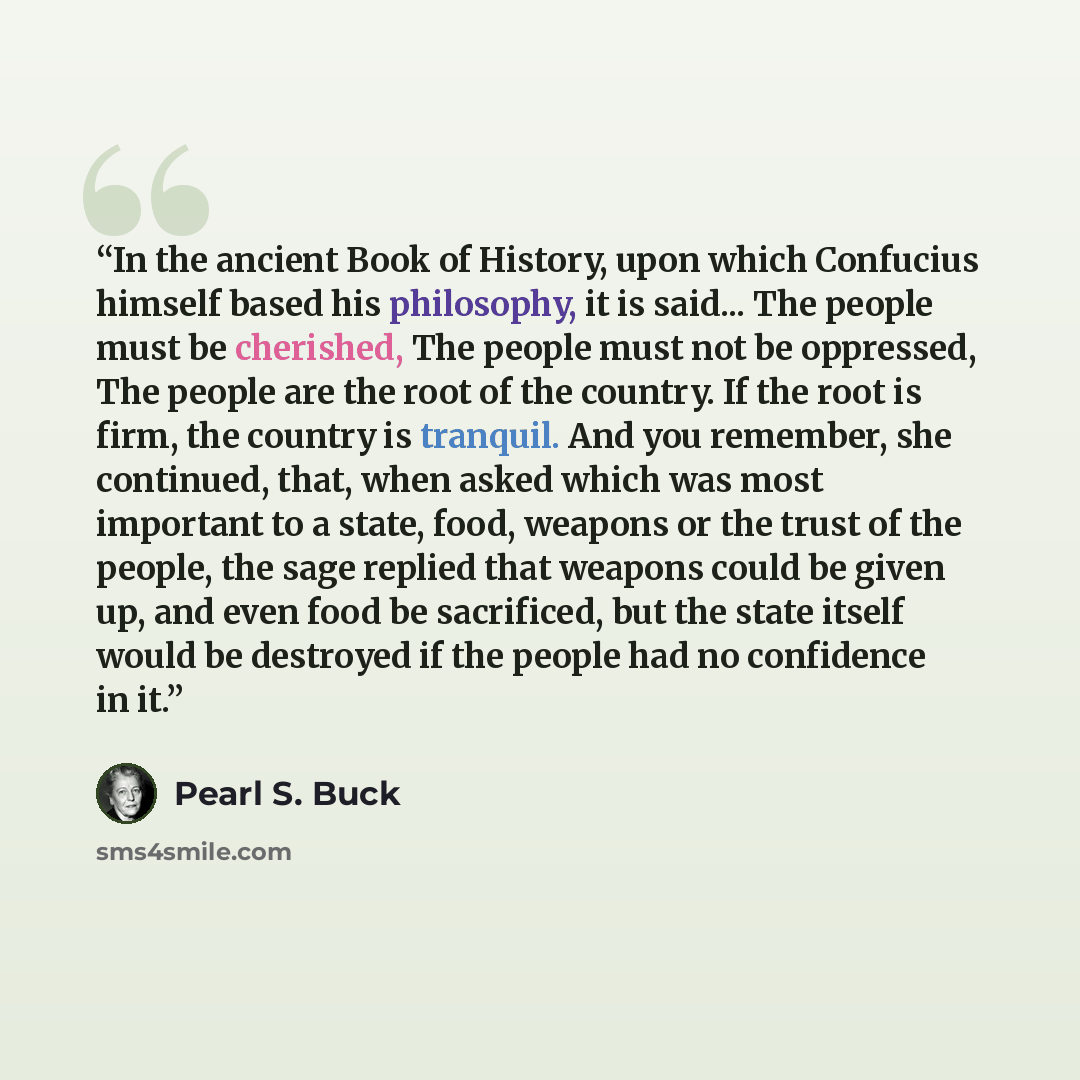 “In the ancient Book of History, upon which Confucius himself based his philosophy, it is said... The people must be cherished, The people must not be oppressed, The people are the root of the country. If the root is firm, the country is tranquil. And you remember, she continued, that, when asked…” quote by Pearl S. Buck