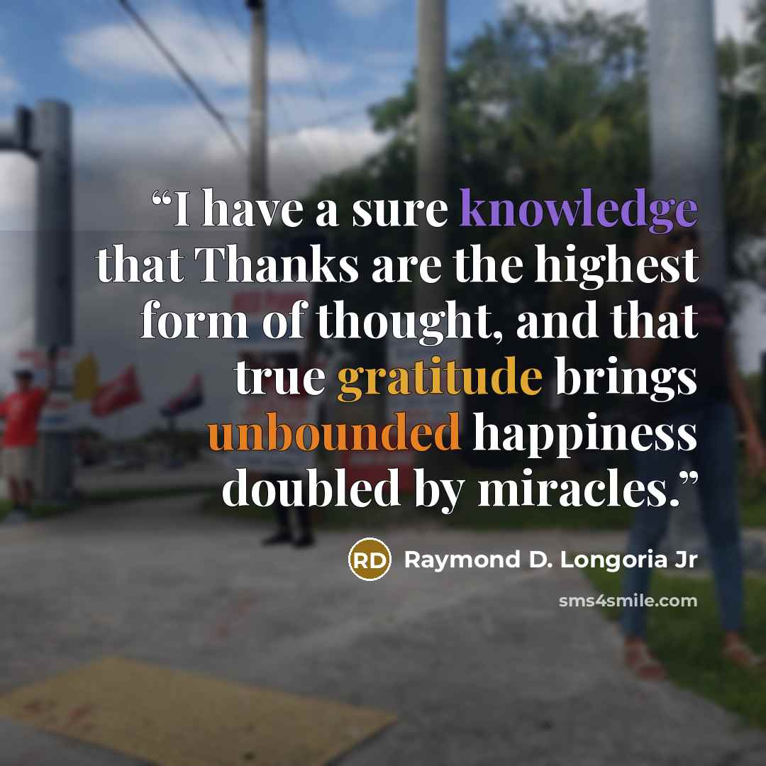 “I have a sure knowledge that Thanks are the highest form of thought, and that true gratitude brings unbounded happiness doubled by miracles.” quote by Raymond D. Longoria Jr