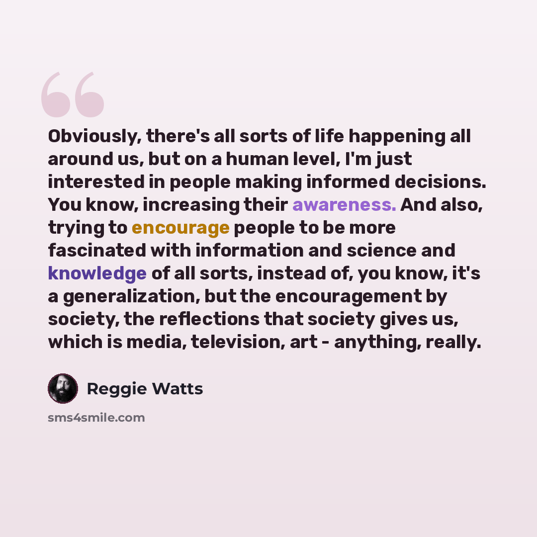 “Obviously, there's all sorts of life happening all around us, but on a human level, I'm just interested in people making informed decisions. You know, increasing their awareness. And also, trying to encourage people to be more fascinated with information and science and knowledge of all sorts…” quote by Reggie Watts
