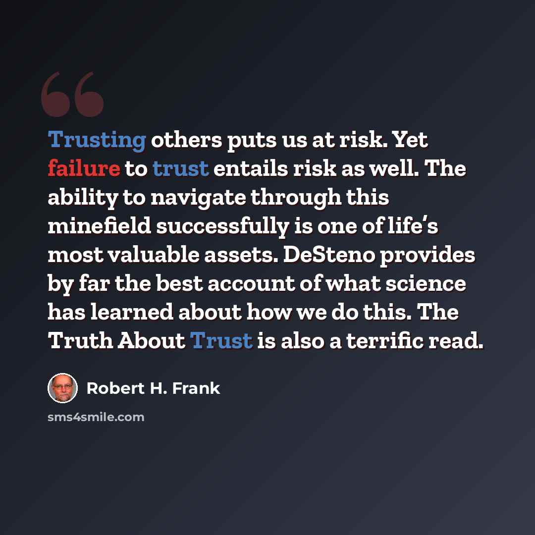 “Trusting others puts us at risk. Yet failure to trust entails risk as well. The ability to navigate through this minefield successfully is one of life’s most valuable assets. DeSteno provides by far the best account of what science has learned about how we do this. The Truth About Trust is also a…” quote by Robert H. Frank