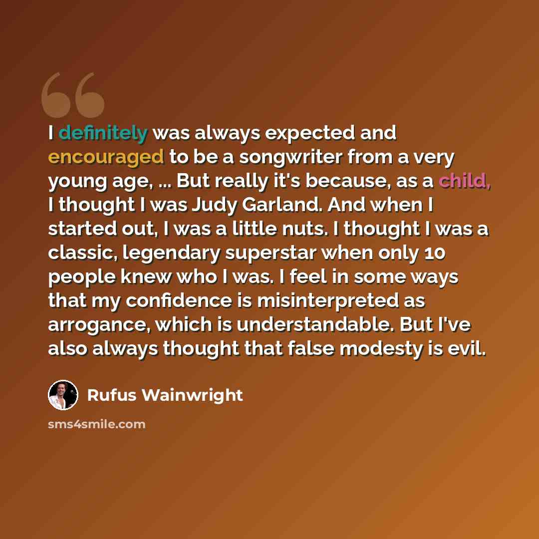 “I definitely was always expected and encouraged to be a songwriter from a very young age, ... But really it's because, as a child, I thought I was Judy Garland. And when I started out, I was a little nuts. I thought I was a classic, legendary superstar when only 10 people knew who I was. I feel in…” quote by Rufus Wainwright