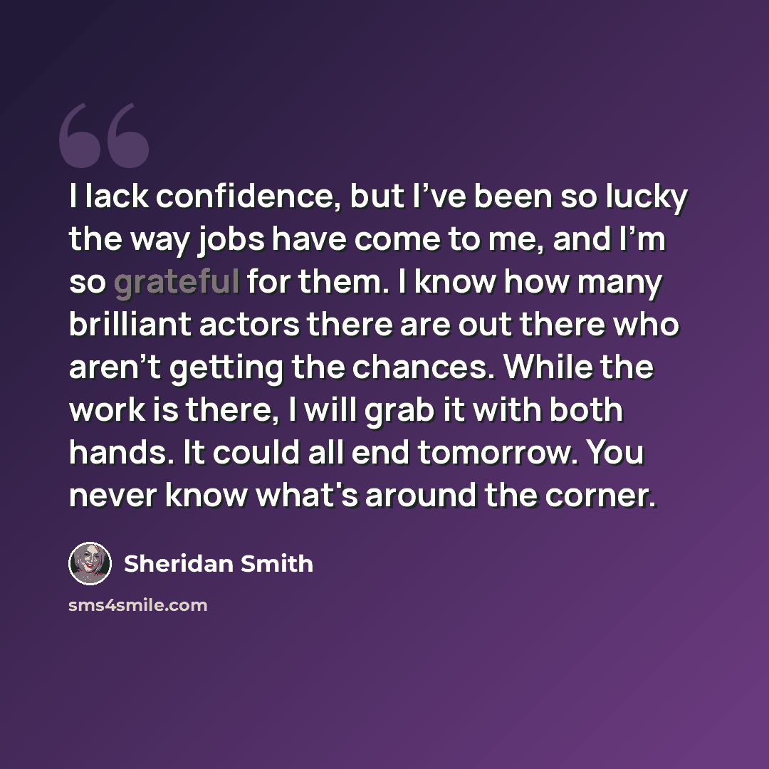 “I lack confidence, but I've been so lucky the way jobs have come to me, and I'm so grateful for them. I know how many brilliant actors there are out there who aren't getting the chances. While the work is there, I will grab it with both hands. It could all end tomorrow. You never know what's…” quote by Sheridan Smith
