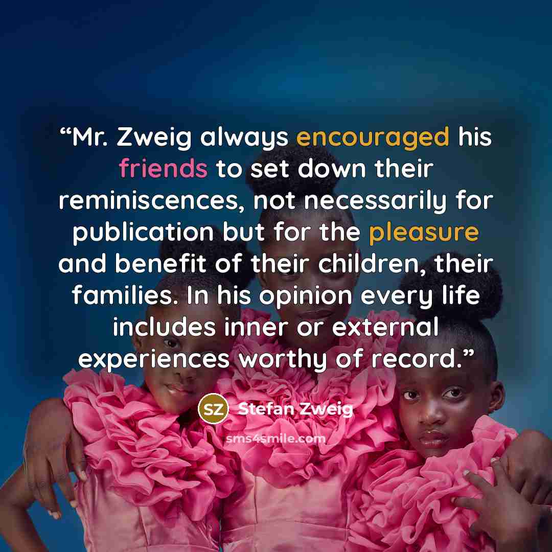 “Mr. Zweig always encouraged his friends to set down their reminiscences, not necessarily for publication but for the pleasure and benefit of their children, their families. In his opinion every life includes inner or external experiences worthy of record.” quote by Stefan Zweig
