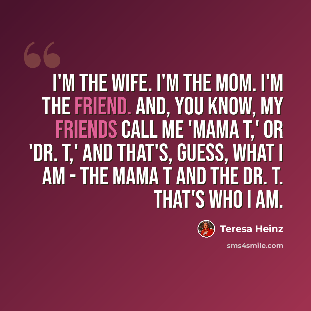 “I'm the wife. I'm the mom. I'm the friend. And, you know, my friends call me 'Mama T,' or 'Dr. T,' and that's, guess, what I am - the Mama T and the Dr. T. That's who I am.” quote by Teresa Heinz