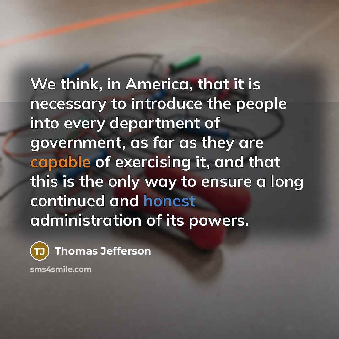 “We think, in America, that it is necessary to introduce the people into every department of government, as far as they are capable of exercising it, and that this is the only way to ensure a long continued and honest administration of its powers.” quote by Thomas Jefferson