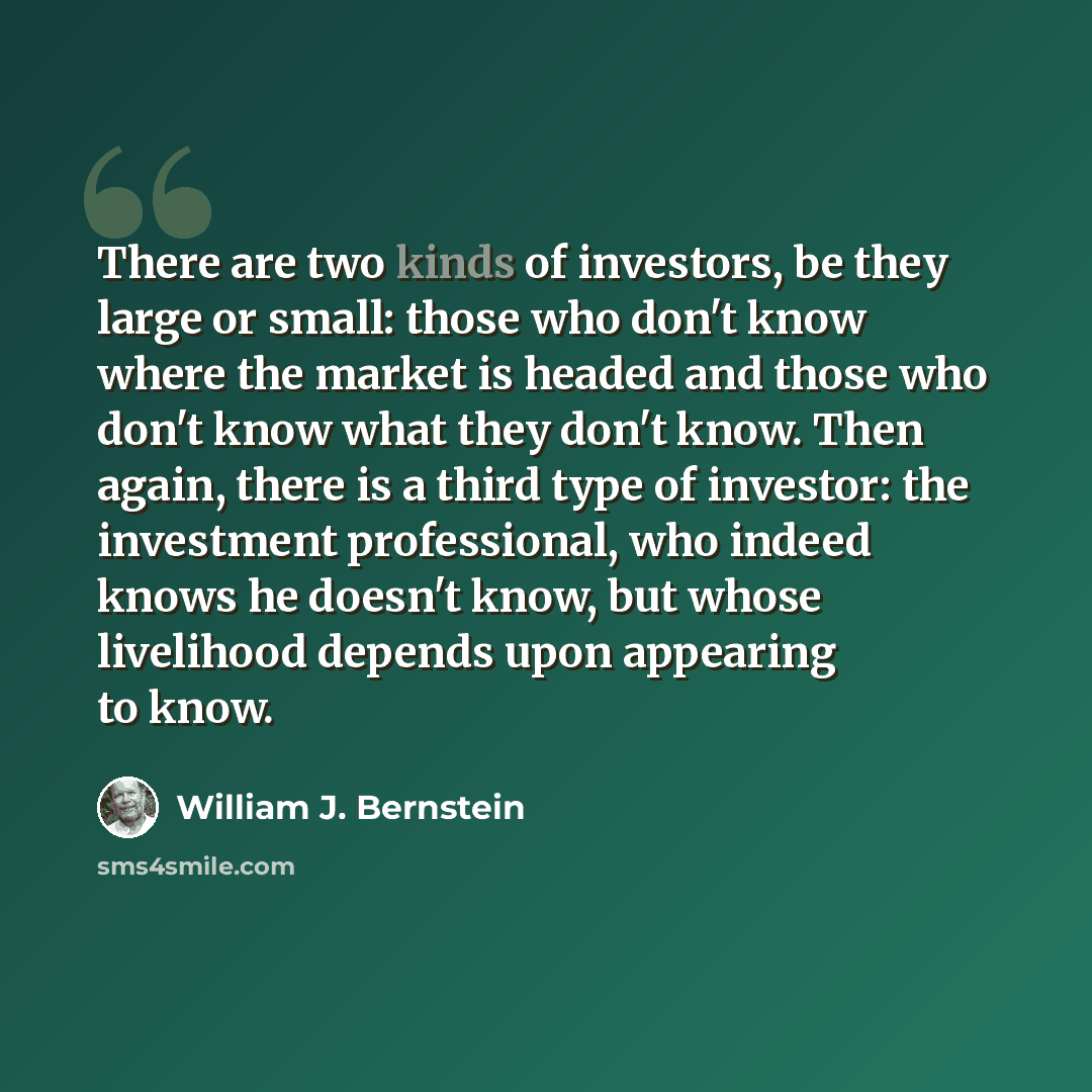 “There are two kinds of investors, be they large or small: those who don't know where the market is headed and those who don't know what they don't know. Then again, there is a third type of investor: the investment professional, who indeed knows he doesn't know, but whose livelihood depends upon…” quote by William J. Bernstein