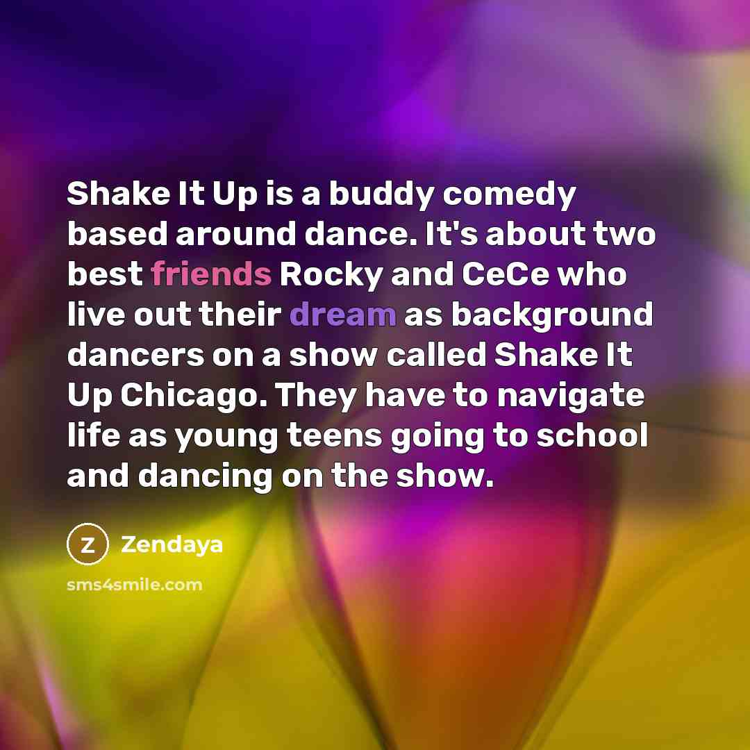 “Shake It Up is a buddy comedy based around dance. It's about two best friends Rocky and CeCe who live out their dream as background dancers on a show called Shake It Up Chicago. They have to navigate life as young teens going to school and dancing on the show.” quote by Zendaya