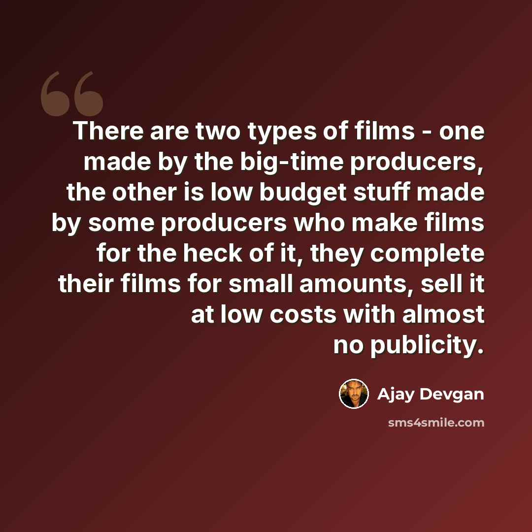 “There are two types of films - one made by the big-time producers, the other is low budget stuff made by some producers who make films for the heck of it, they complete their films for small amounts, sell it at low costs with almost no publicity.” quote by Ajay Devgan