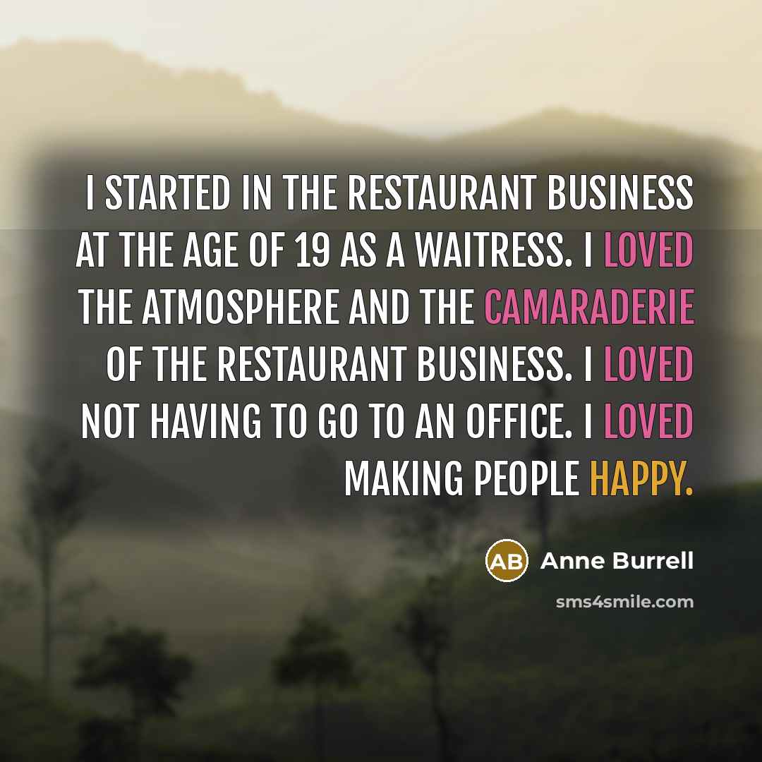“I started in the restaurant business at the age of 19 as a waitress. I loved the atmosphere and the camaraderie of the restaurant business. I loved not having to go to an office. I loved making people happy.” quote by Anne Burrell