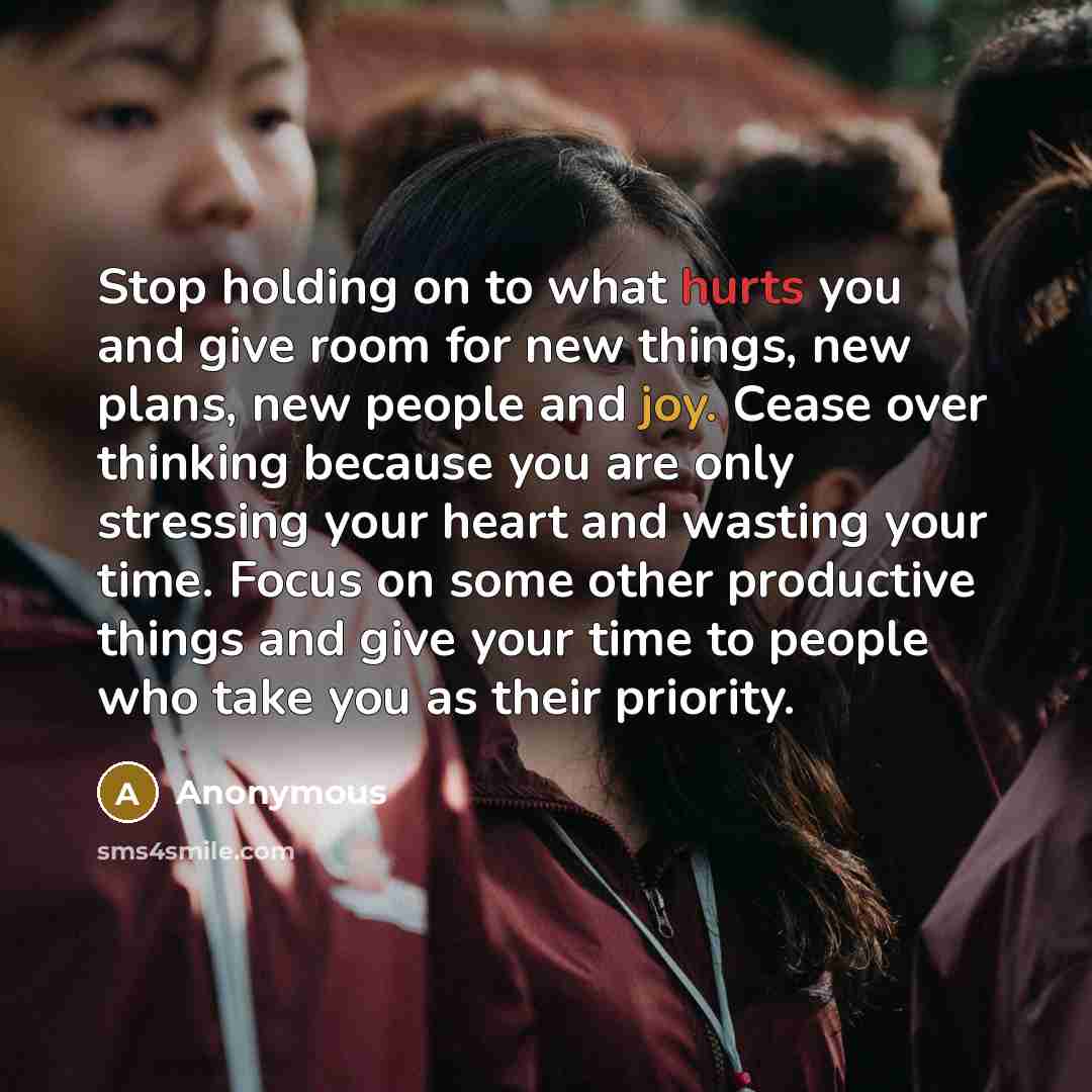 “Stop holding on to what hurts you and give room for new things, new plans, new people and joy. Cease over thinking because you are only stressing your heart and wasting your time. Focus on some other productive things and give your time to people who take you as their priority.” quote by Anonymous