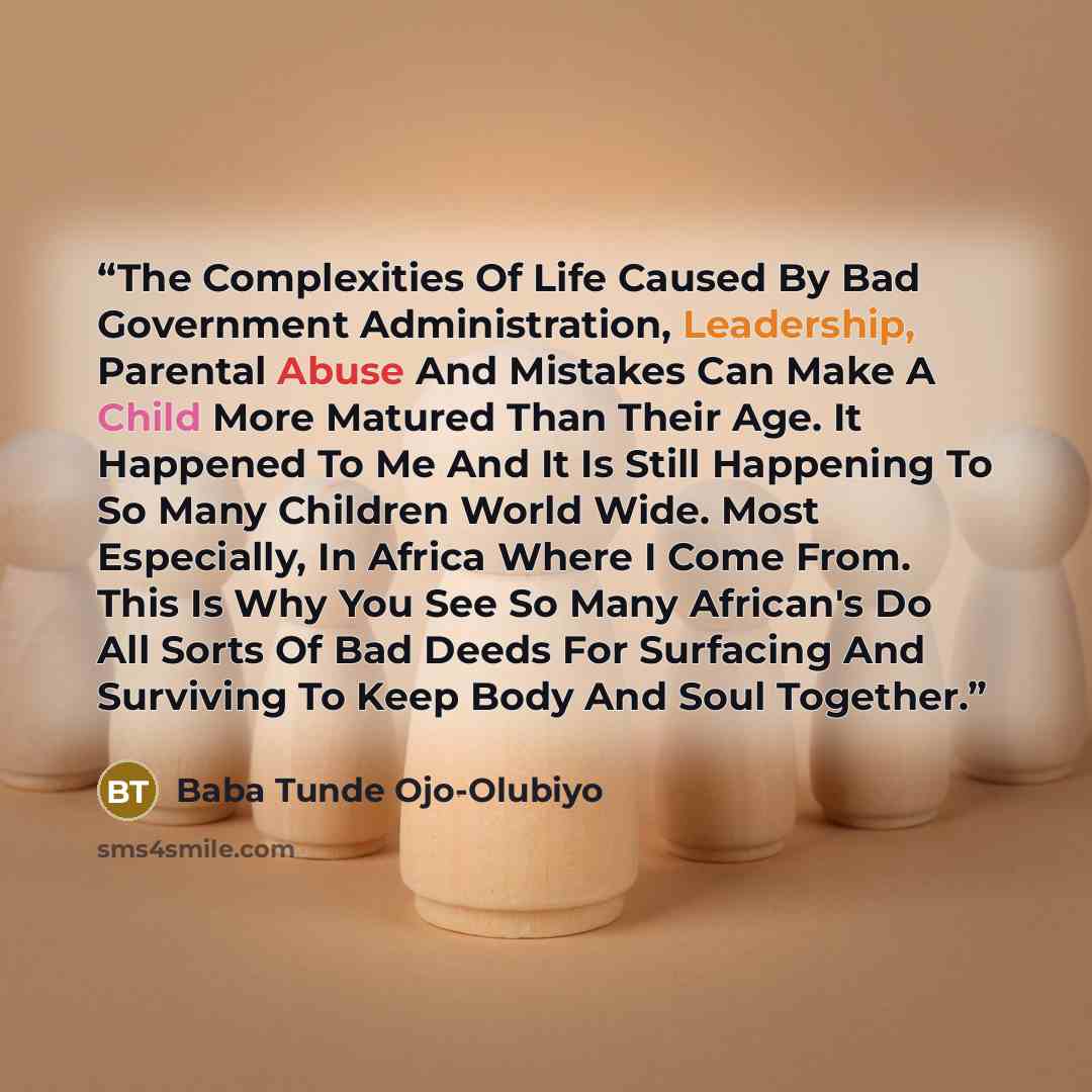“The Complexities Of Life Caused By Bad Government Administration, Leadership, Parental Abuse And Mistakes Can Make A Child More Matured Than Their Age. It Happened To Me And It Is Still Happening To So Many Children World Wide. Most Especially, In Africa Where I Come From. This Is Why You See So…” quote by Baba Tunde Ojo-Olubiyo