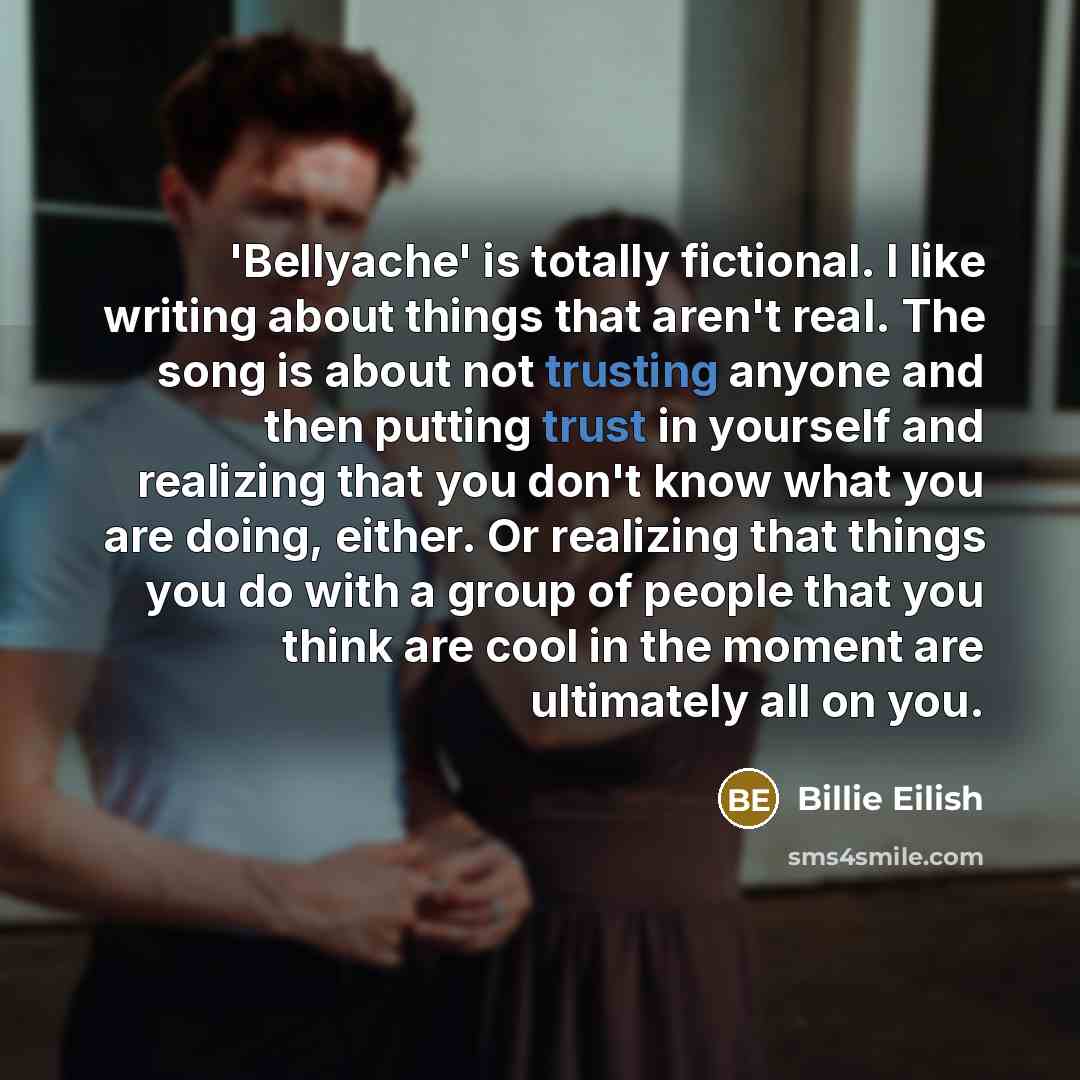 “'Bellyache' is totally fictional. I like writing about things that aren't real. The song is about not trusting anyone and then putting trust in yourself and realizing that you don't know what you are doing, either. Or realizing that things you do with a group of people that you think are cool in…” quote by Billie Eilish
