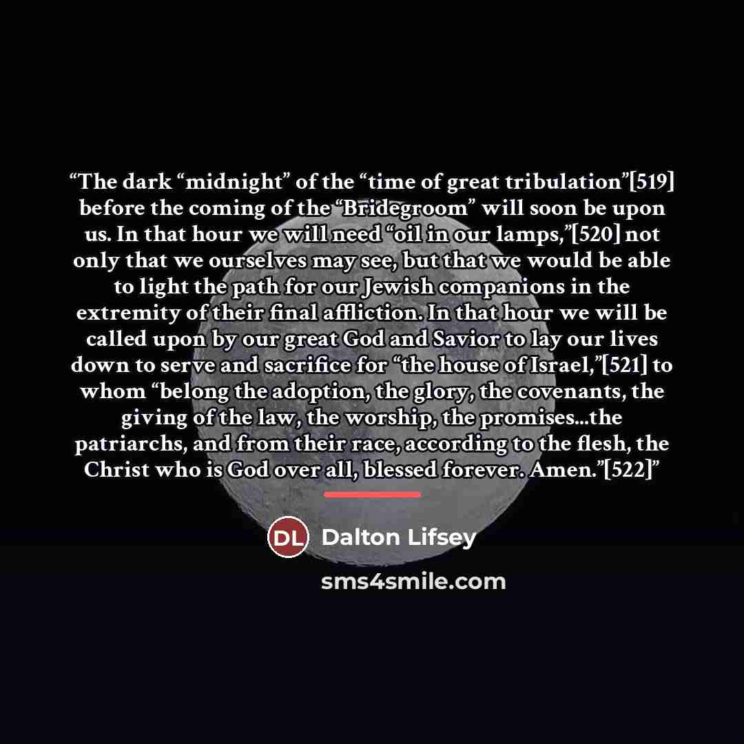 “The dark “midnight” of the “time of great tribulation”[519] before the coming of the “Bridegroom” will soon be upon us. In that hour we will need “oil in our lamps,”[520] not only that we ourselves may see, but that we would be able to light the path for our Jewish companions in the extremity of…” quote by Dalton Lifsey