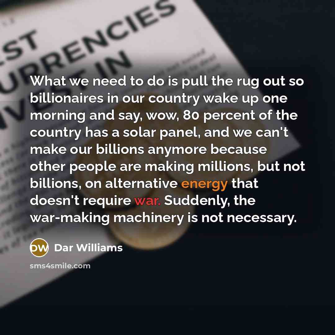 “What we need to do is pull the rug out so billionaires in our country wake up one morning and say, wow, 80 percent of the country has a solar panel, and we can't make our billions anymore because other people are making millions, but not billions, on alternative energy that doesn't require war…” quote by Dar Williams