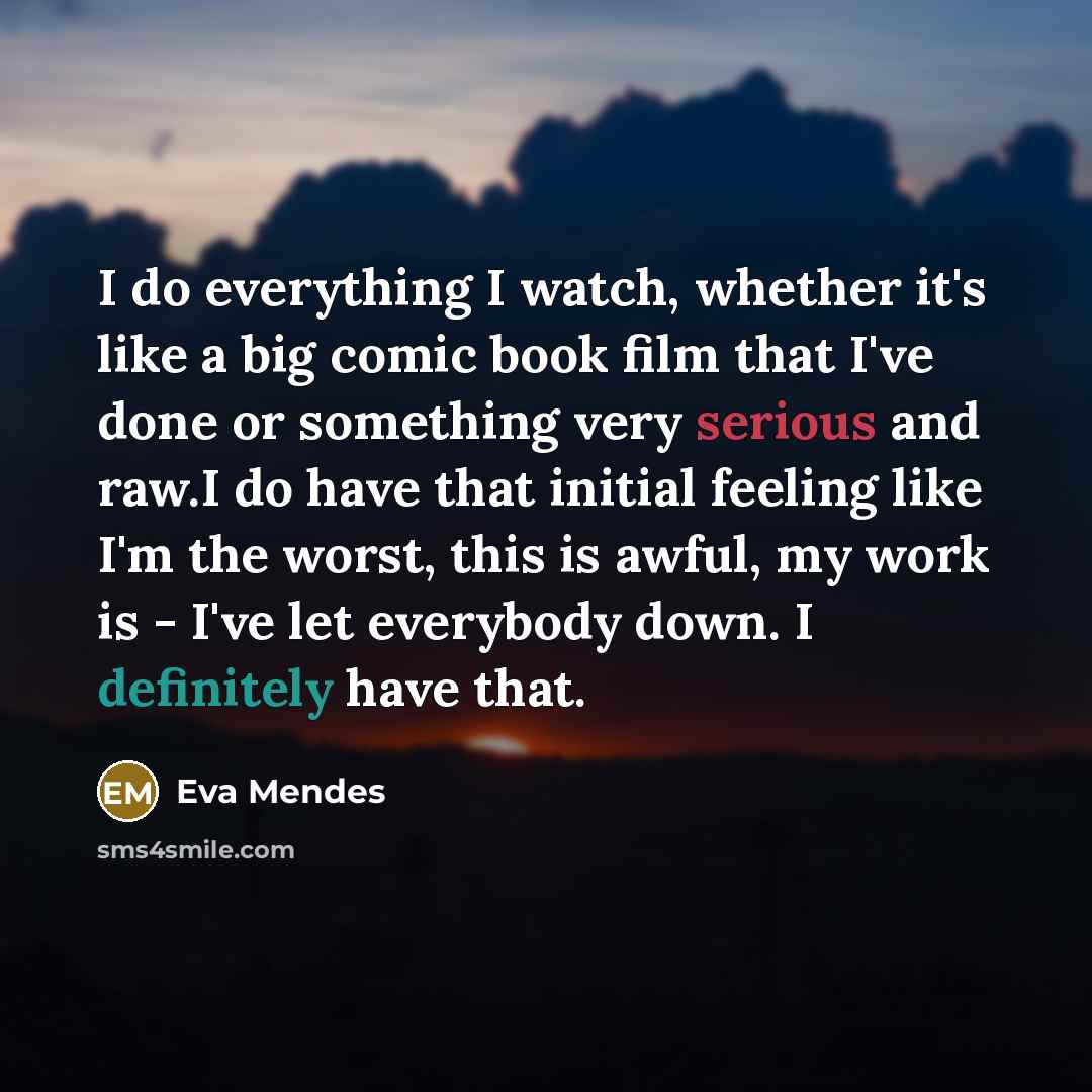 “I do everything I watch, whether it's like a big comic book film that I've done or something very serious and raw.I do have that initial feeling like I'm the worst, this is awful, my work is - I've let everybody down. I definitely have that.” quote by Eva Mendes