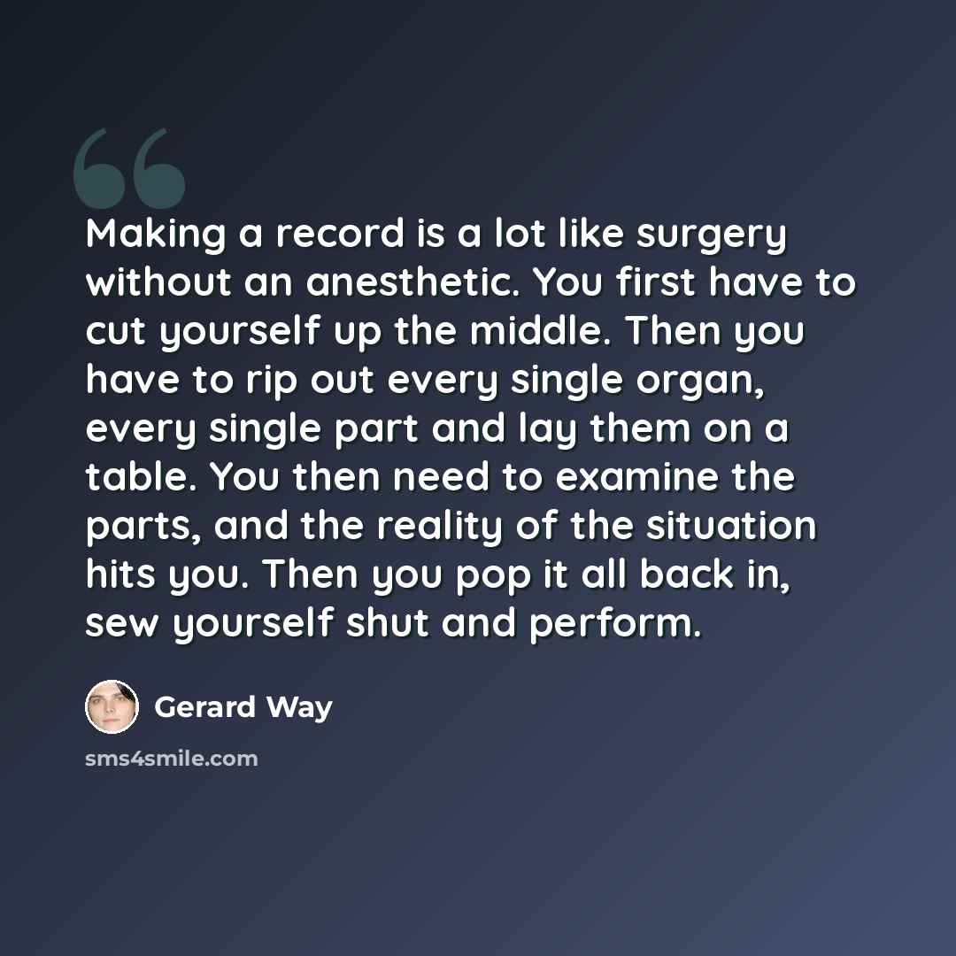 “Making a record is a lot like surgery without an anesthetic. You first have to cut yourself up the middle. Then you have to rip out every single organ, every single part and lay them on a table. You then need to examine the parts, and the reality of the situation hits you. Then you pop it all back…” quote by Gerard Way