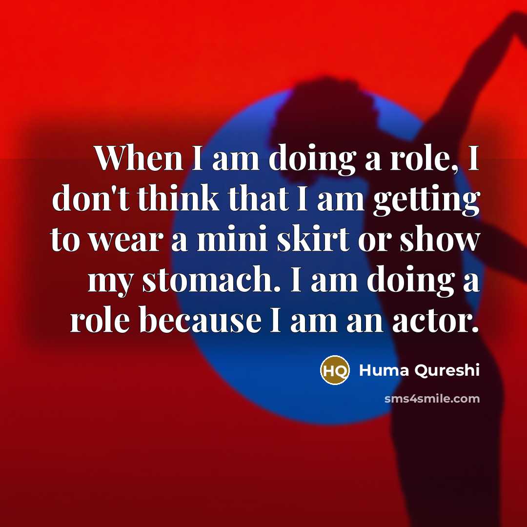 “When I am doing a role, I don't think that I am getting to wear a mini skirt or show my stomach. I am doing a role because I am an actor.” quote by Huma Qureshi