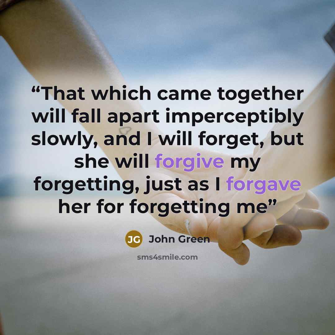 “That which came together will fall apart imperceptibly slowly, and I will forget, but she will forgive my forgetting, just as I forgave her for forgetting me” quote by John Green