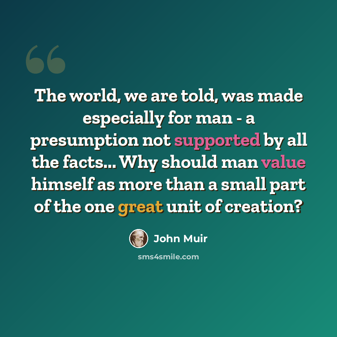 “The world, we are told, was made especially for man - a presumption not supported by all the facts... Why should man value himself as more than a small part of the one great unit of creation?” quote by John Muir
