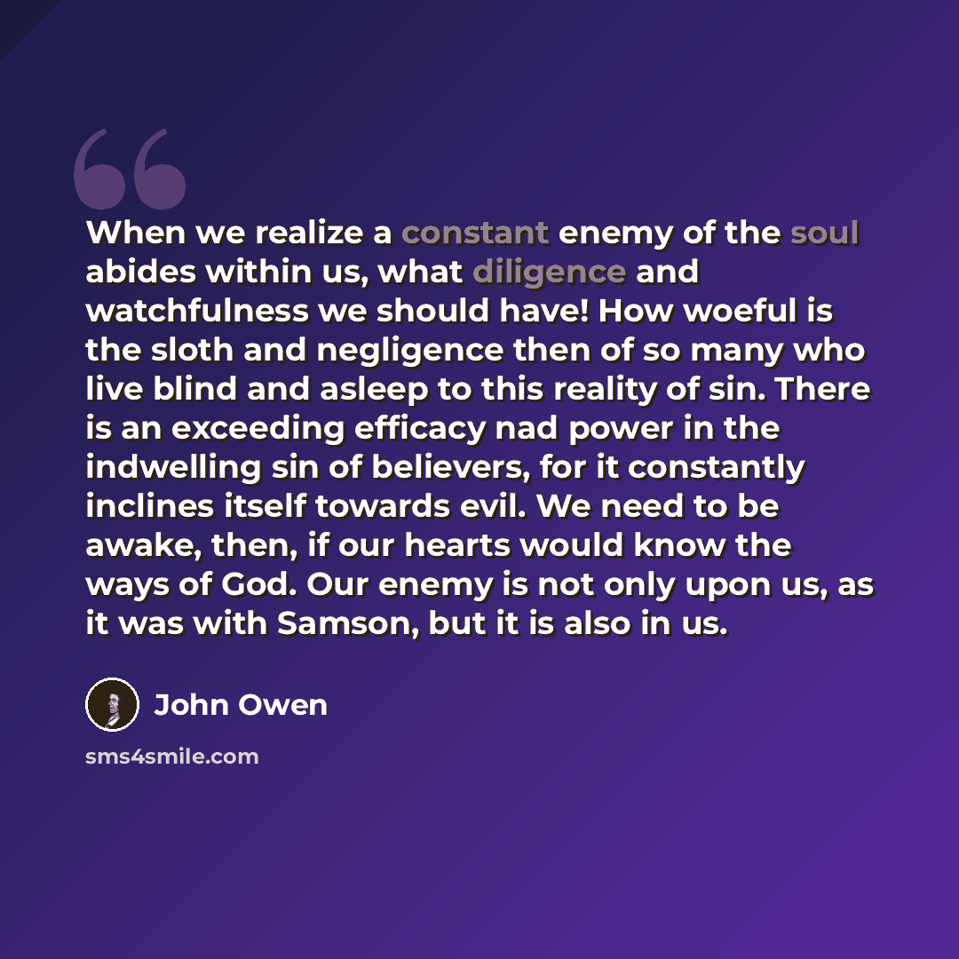 “When we realize a constant enemy of the soul abides within us, what diligence and watchfulness we should have! How woeful is the sloth and negligence then of so many who live blind and asleep to this reality of sin. There is an exceeding efficacy nad power in the indwelling sin of believers, for…” quote by John Owen