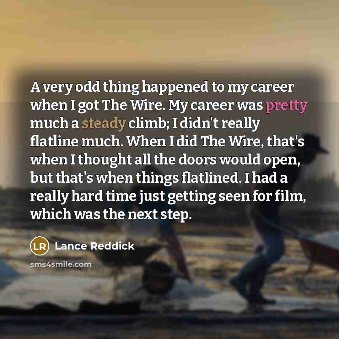 “A very odd thing happened to my career when I got The Wire. My career was pretty much a steady climb; I didn't really flatline much. When I did The Wire, that's when I thought all the doors would open, but that's when things flatlined. I had a really hard time just getting seen for film, which was…” quote by Lance Reddick